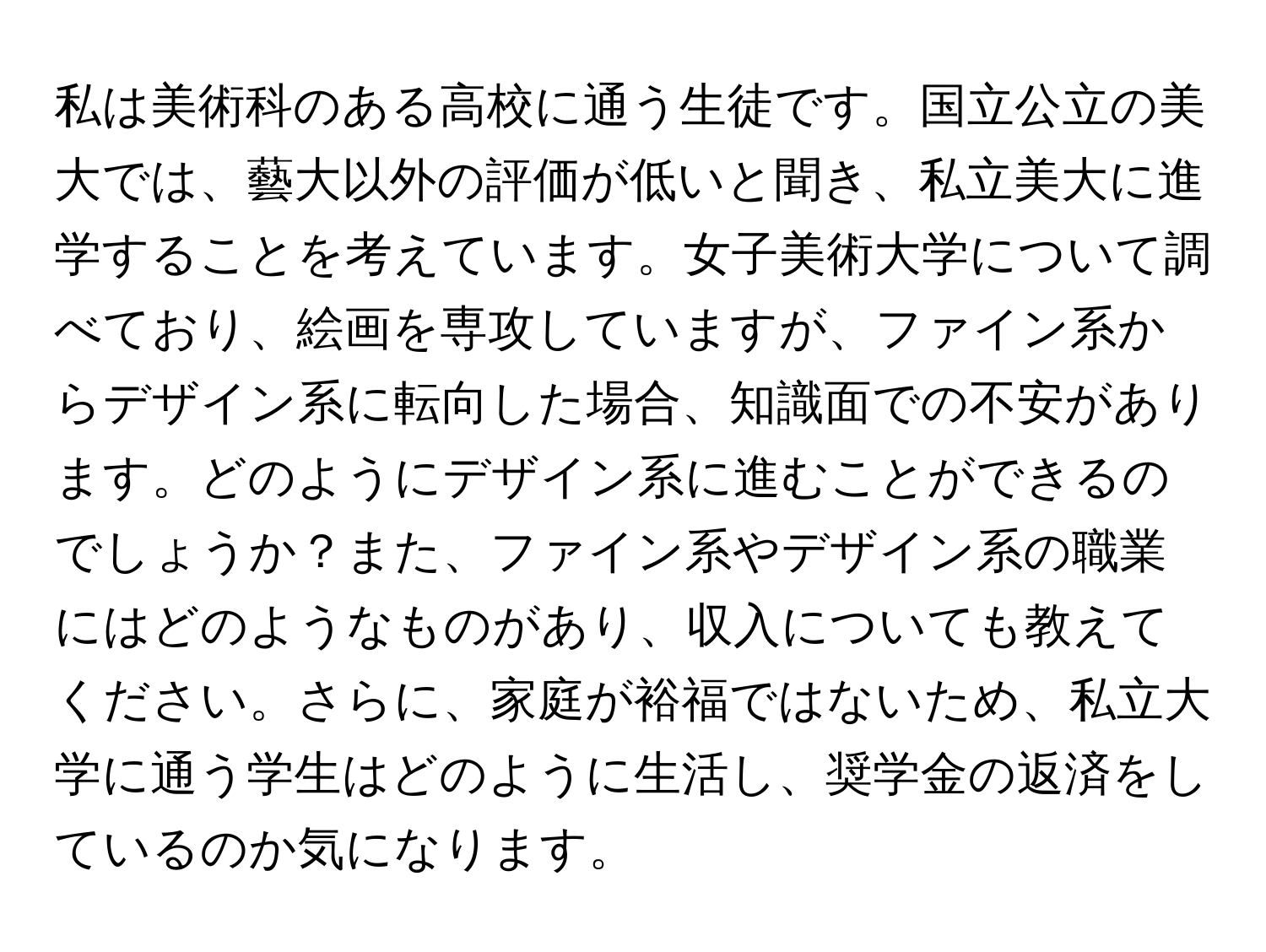 私は美術科のある高校に通う生徒です。国立公立の美大では、藝大以外の評価が低いと聞き、私立美大に進学することを考えています。女子美術大学について調べており、絵画を専攻していますが、ファイン系からデザイン系に転向した場合、知識面での不安があります。どのようにデザイン系に進むことができるのでしょうか？また、ファイン系やデザイン系の職業にはどのようなものがあり、収入についても教えてください。さらに、家庭が裕福ではないため、私立大学に通う学生はどのように生活し、奨学金の返済をしているのか気になります。