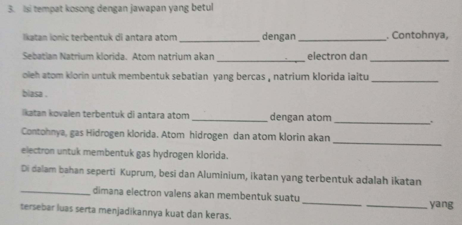 Isi tempat kosong dengan jawapan yang betul 
lkatan ionic terbentuk di antara atom _dengan _. Contohnya, 
Sebatian Natrium klorida. Atom natrium akan _electron dan_ 
oleh atom klorin untuk membentuk sebatian yang bercas , natrium klorida iaitu _ 
biasa . 
_ 
lkatan kovalen terbentuk di antara atom _dengan atom 
_ 
Contohnya, gas Hidrogen klorida. Atom hidrogen dan atom klorin akan 
electron untuk membentuk gas hydrogen klorida. 
Di dalam bahan seperti Kuprum, besi dan Aluminium, ikatan yang terbentuk adalah ikatan 
_ 
_dimana electron valens akan membentuk suatu 
_yang 
tersebar luas serta menjadikannya kuat dan keras.