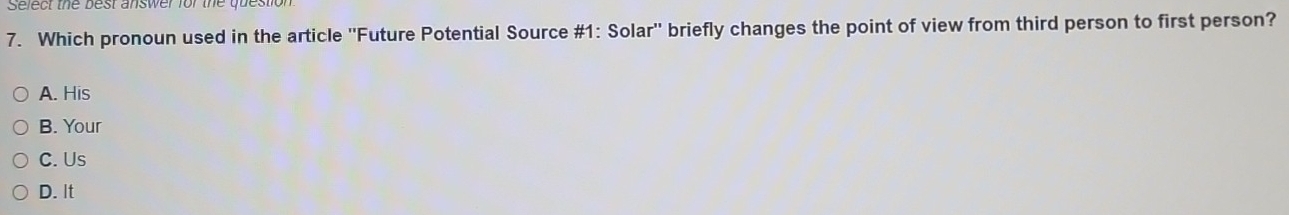 Select the best answer for the quest
7. Which pronoun used in the article ''Future Potential Source #1: Solar'' briefly changes the point of view from third person to first person?
A. His
B. Your
C. Us
D. It