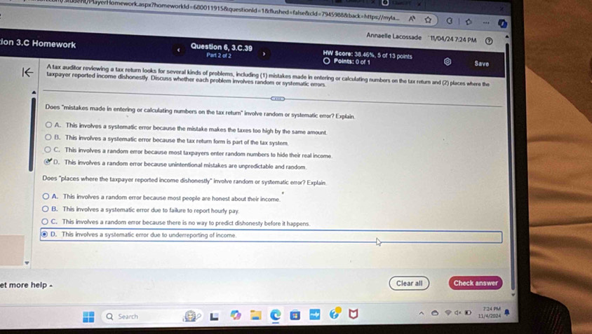 ueh/PlayerHomework.aspx?homeworkld=680011915&questionld=1&flushed=false&cld=7945988&back=https://myla A° 
Annaelle Lacossade 11/04/24 7:24 PM
ion 3.C Homework Question 6, 3.C.39 Part 2 of 2 HW Score: 38.46%, 5 of 13 points
Points: 0 of 1 Save
A tax auditor reviewing a tax return looks for several kinds of problems, including (1) mistakes made in entering or calculating numbers on the tax return and (2) places where the
taxpayer reported income dishonestly. Discuss whether each problem involves random or systematic errors.
Does "mistakes made in entering or calculating numbers on the tax return" involve random or systematic error? Explain.
A. This involves a systematic error because the mistake makes the taxes too high by the same amount.
B. This involves a systematic error because the tax return form is part of the tax system
C. This involves a random error because most taxpayers enter random numbers to hide their real income.
D. This involves a random error because unintentional mistakes are unpredictable and random.
Does "places where the taxpayer reported income dishonestly" involve random or systematic error? Explain
A. This involves a random error because most people are honest about their income.
B. This involves a systematic error due to failure to report hourly pay.
C. This involves a random error because there is no way to predict dishonesty before it happens
D. This involves a systematic error due to underreporting of income.
et more help . Clear all Check answer
Search 11/4/2024 7:24 PM