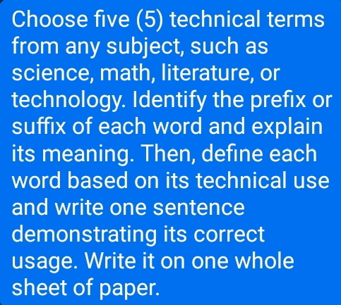 Choose five (5) technical terms 
from any subject, such as 
science, math, literature, or 
technology. Identify the prefix or 
suffix of each word and explain 
its meaning. Then, define each 
word based on its technical use 
and write one sentence 
demonstrating its correct 
usage. Write it on one whole 
sheet of paper.