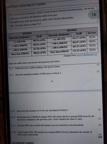 (ELECTRICITY TARIFFS) 
Mr. Samuel lives in Centurion, which is located between Pretoria and Johannesburg. He decides 
to do some research on the electricity tariffs in his area. 
16 
The tables below show the electricity tariffs in the Tshwane Municipality. 
NB : All tariffs shown exclude VAT 
Study the tables above and answer the questions that follow; 
2.1.1 Define the term tariff according to the given context. (2) 
2.1.2 State the maximum number of kWh that is in block 3. (2) 
16 
2.1.3 Show how the increase of 15, 1% was calculated for block 2. (3) 
2.1.4 Mr Samuel uses 410kWh in August 2024. He claims that he is paying R500 more for the (7) 
electricity compared to the previous year. Verify whether his claim is valid. 
2.1.5 Provide ONE way in which Mr Samuel can save electricity in his household. (2) 
2.1.6 In November 2022, Mr Samuel was charged R828,13 (excl). Determine the number of (4)
kWh used in that moosh 
[20] 
TELEPHONE TARIFFS