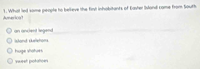 What led some people to believe the first inhabitants of Easter Island came from South
America?
an ancient legend
island skeletons
huge statues
sweet potatoes