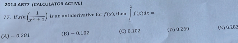 2014 AB77 (CALCULATOR ACTIVE)
77. If sin ( 1/x^2+1 ) is an antiderivative for f(x) , then ∈tlimits _1^2f(x)dx=
(A) - 0.281 (B) - 0.102 (C) 0.102 (D) 0.260 (E) 0.282