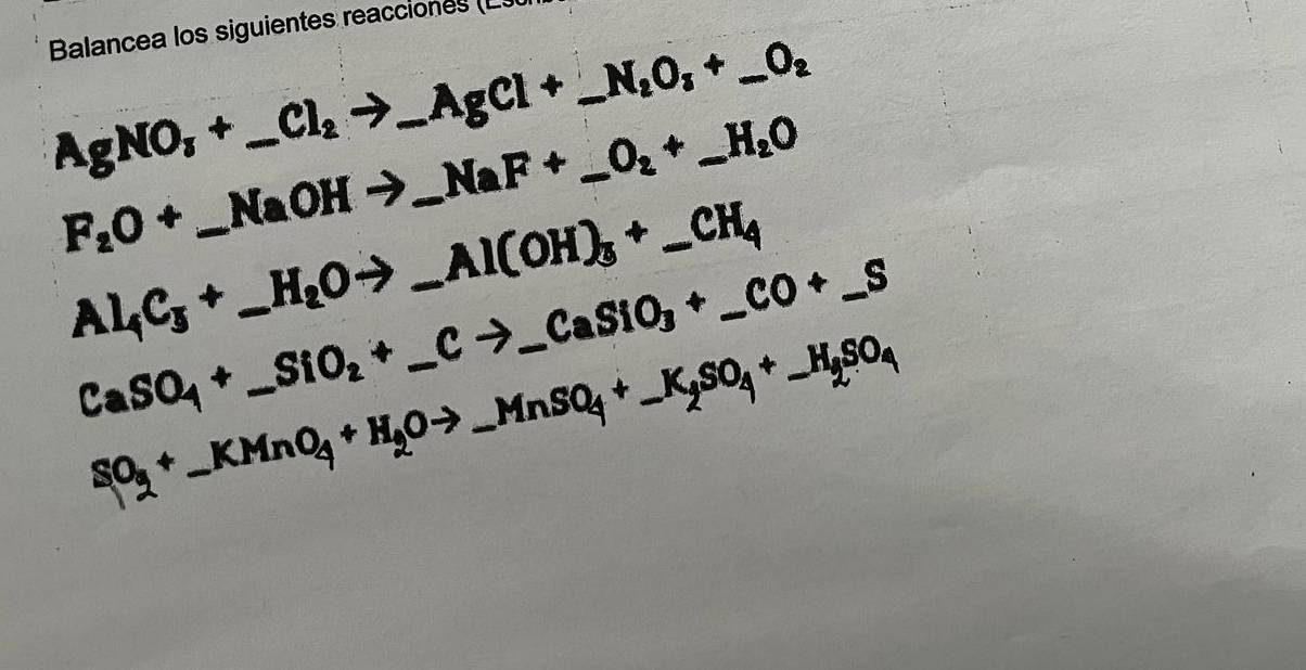 Balancea los siguientes reacciones (L
AgNO_3+_ Cl_2to _ AgCl+_ N_2O_3+_ O_2
F_2O+_ NaOHto _ NaF+_ O_2+_ H_2O
_ Al_4C_5+_ H_2Oto _ Al(OH)_3+_ CH_4
CaSO_4+_ SiO_2+_ Cto _ CaSiO_3+_ CO+_ S
SO_3+_ KMnO_4+H_2Oto _ MnSO_4+_ K_2SO_4+_ H_2SO_4