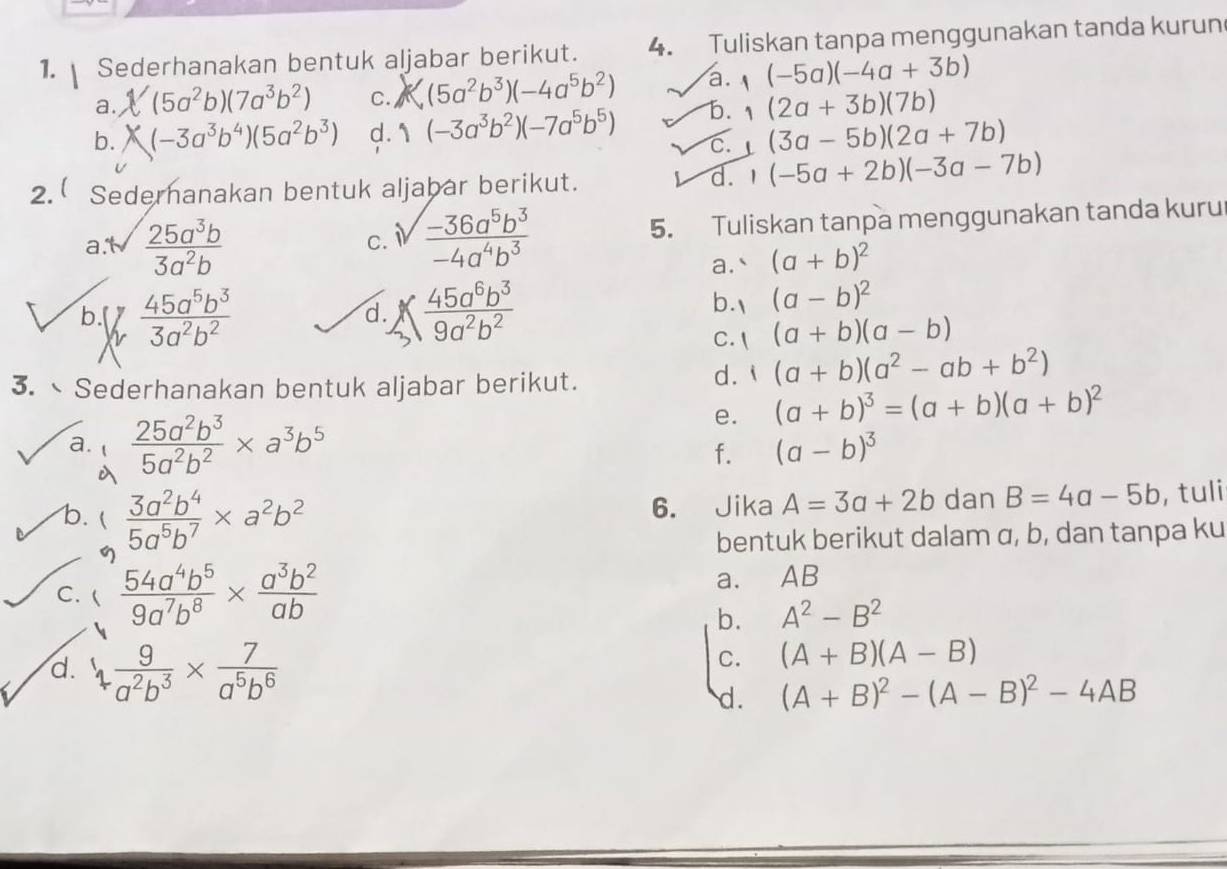 Sederhanakan bentuk aljabar berikut. 4. Tuliskan tanpa menggunakan tanda kurun
a. (5a^2b)(7a^3b^2) C. (5a^2b^3)(-4a^5b^2) a. (-5a)(-4a+3b)
b. (-3a^3b^4)(5a^2b^3) d. 1 (-3a^3b^2)(-7a^5b^5) b. (2a+3b)(7b)
c. (3a-5b)(2a+7b)
2. Sedernanakan bentuk aljabar berikut.
d. (-5a+2b)(-3a-7b)
a.t  25a^3b/3a^2b  sqrt(frac -36a^5b^3)-4a^4b^3 5. Tuliskan tanpa menggunakan tanda kuru
C.
a.` (a+b)^2
b.[  45a^5b^3/3a^2b^2  , 45a^6b^3/9a^2b^2 
d.
b. (a-b)^2
C.  (a+b)(a-b)
3. Sederhanakan bentuk aljabar berikut.
d. (a+b)(a^2-ab+b^2)
e. (a+b)^3=(a+b)(a+b)^2
a.  25a^2b^3/5a^2b^2 * a^3b^5 (a-b)^3
f.

b.   3a^2b^4/5a^5b^7 * a^2b^2
6. Jika A=3a+2b dan B=4a-5b , tuli
η bentuk berikut dalam α, b, dan tanpa ku
C.  54a^4b^5/9a^7b^8 *  a^3b^2/ab  a. AB
b. A^2-B^2
d. 1 9/a^2b^3 *  7/a^5b^6 
C. (A+B)(A-B)
d. (A+B)^2-(A-B)^2-4AB