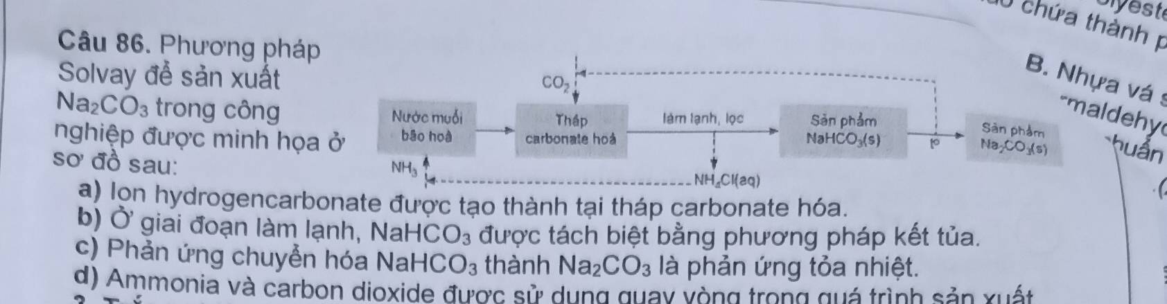 piyeste 
0 chứa thành 
Câu 86. Phương pháp 
Solvay để sản xuất
CO_2
B. Nhựa vá s
Na_2CO_3 trong công Nước muối làm lạnh, lọc Sản phẩm 
-maldehy 
Thập 
Sàn phẩm 
nghiệp được minh họa ở bāo hoà carbonate hoà NaHCO_3(s) to Na_2CO_3(s) huẩn 
sơ đồ sau:
NH_3
NH_aCl(aq)
a) lon hydrogencarbonate được tạo thành tại tháp carbonate hóa. 
b) Ở giai đoạn làm lạnh, NaH +CO_3 được tách biệt bằng phương pháp kết tủa. 
c) Phản ứng chuyển hóa NaHC O_3 thành Na_2CO_3 là phản ứng tỏa nhiệt. 
d) Ammonia và carbon dioxide được sử dụng quay vòng trong quá trình sản xuất