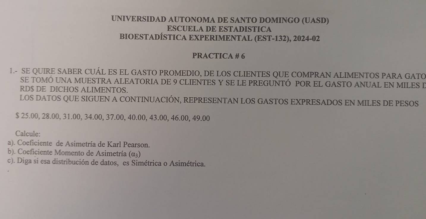 UNIVERSIDAD AUTONOMA DE SANTO DOMINGO (UASD) 
ESCUELA DE ESTADISTICA 
BIOESTADÍSTICA EXPERIMENTAL (EST-132), 2024-02 
PRACTICA # 6 
1.- SE QUIRE SABER CUÁL ES EL GASTO PROMEDIO, DE LOS CLIENTES QUE COMPRAN ALIMENTOS PARA GATO 
SE TOMÓ UNA MUESTRA ALEATORIA DE 9 CLIENTES Y SE LE PREGUNTÓ POR EL GASTO ANUAL EN MILES D 
RD$ DE DICHOS ALIMENTOS. 
LOS DATOS QUE SIGUEN A CONTINUACIÓN, REPRESENTAN LOS GASTOS EXPRESADOS EN MILES DE PESOS
$ 25.00, 28.00, 31.00, 34.00, 37.00, 40.00, 43.00, 46.00, 49.00
Calcule: 
a). Coeficiente de Asimetría de Karl Pearson. 
b). Coeficiente Momento de Asimetría (a_3)
c). Diga si esa distribución de datos, es Simétrica o Asimétrica.