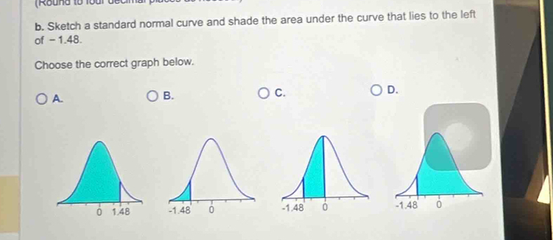 (Round tổ Toai đec 
b. Sketch a standard normal curve and shade the area under the curve that lies to the left 
of -1.48. 
Choose the correct graph below. 
D. 
A. 
B. 
C.