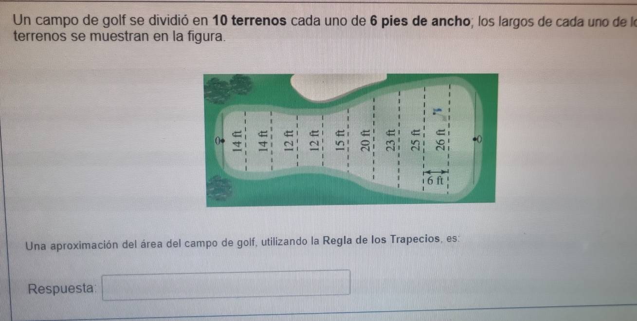 Un campo de golf se dividió en 10 terrenos cada uno de 6 pies de ancho; los largos de cada uno de lo 
terrenos se muestran en la figura. 
Una aproximación del área del campo de golf, utilizando la Regla de los Trapecios, es: 
Respuesta