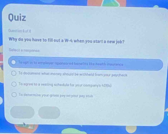 Quiz
Duestion 6 of I
Why do you have to fill out a W-4 when you start a new job?
Select a respansa
To upt in to empleyer-sponsored benefits like health insurance
To document what money should be withheld from your paycheck
To agree to a vesting schadule for your company's 401 (
To determine your gross pay on your pay stub