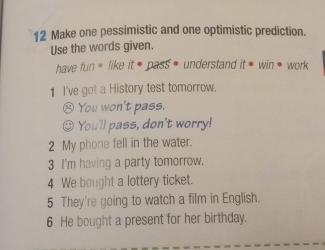 Make one pessimistic and one optimistic prediction. 
Use the words given. 
have fun * like it ● pass • understand it • win • work 
1 I've got a History test tomorrow. 
⑧ You won't pass. 
You'll pass, don't worry! 
2 My phone fell in the water. 
3 I'm having a party tomorrow. 
4 We bought a lottery ticket. 
5 They're going to watch a film in English. 
6 He bought a present for her birthday.