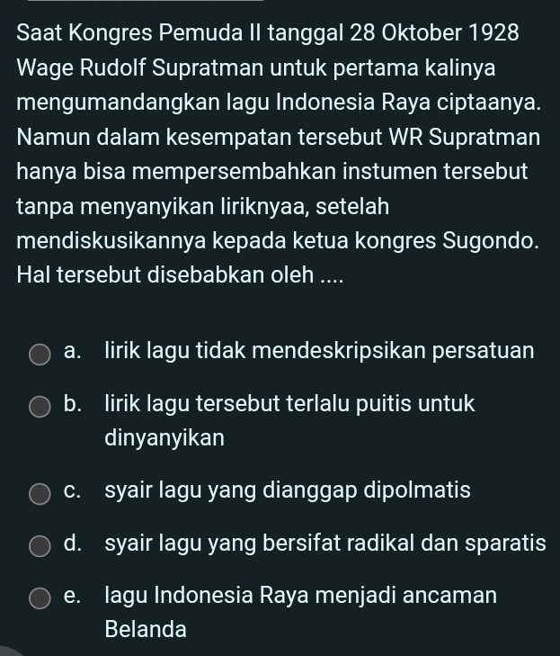 Saat Kongres Pemuda II tanggal 28 Oktober 1928
Wage Rudolf Supratman untuk pertama kalinya
mengumandangkan lagu Indonesia Raya ciptaanya.
Namun dalam kesempatan tersebut WR Supratman
hanya bisa mempersembahkan instumen tersebut
tanpa menyanyikan liriknyaa, setelah
mendiskusikannya kepada ketua kongres Sugondo.
Hal tersebut disebabkan oleh ....
a. lirik lagu tidak mendeskripsikan persatuan
b. lirik lagu tersebut terlalu puitis untuk
dinyanyikan
c. syair lagu yang dianggap dipolmatis
d. syair lagu yang bersifat radikal dan sparatis
e. Iagu Indonesia Raya menjadi ancaman
Belanda