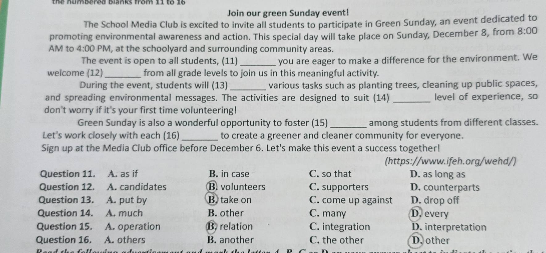 the numbered blanks from 11 to 16
Join our green Sunday event!
The School Media Club is excited to invite all students to participate in Green Sunday, an event dedicated to
promoting environmental awareness and action. This special day will take place on Sunday, December 8, from 8:00 
AM to 4:00 PM, at the schoolyard and surrounding community areas.
The event is open to all students, (11) _you are eager to make a difference for the environment. We
welcome (12) _from all grade levels to join us in this meaningful activity.
During the event, students will (13)_ various tasks such as planting trees, cleaning up public spaces,
and spreading environmental messages. The activities are designed to suit (14) _level of experience, so
don't worry if it's your first time volunteering!
Green Sunday is also a wonderful opportunity to foster (15)_ among students from different classes.
Let's work closely with each (16)_ to create a greener and cleaner community for everyone.
Sign up at the Media Club office before December 6. Let's make this event a success together!
(https://www.ifeh.org/wehd/)
Question 11. A. as if B. in case C. so that D. as long as
Question 12. A. candidates B. volunteers C. supporters D. counterparts
Question 13. A. put by B. take on C. come up against D. drop off
Question 14. A. much B. other C. many D. every
Question 15. A. operation B. relation C. integration D. interpretation
Question 16. A. others B. another C. the other D. other