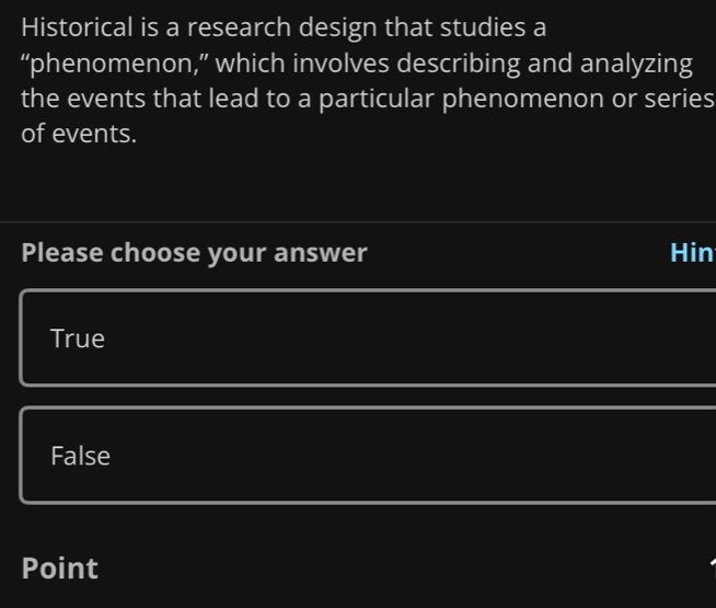 Historical is a research design that studies a
“phenomenon,” which involves describing and analyzing
the events that lead to a particular phenomenon or series
of events.
Please choose your answer Hin
True
False
Point