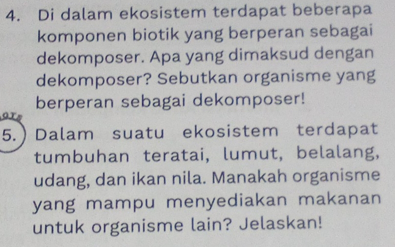 Di dalam ekosistem terdapat beberapa 
komponen biotik yang berperan sebagai 
dekomposer. Apa yang dimaksud dengan 
dekomposer? Sebutkan organisme yang 
berperan sebagai dekomposer! 
5.  Dalam suatu ekosistem terdapat 
tumbuhan teratai, lumut, belalang, 
udang, dan ikan nila. Manakah organisme 
yang mampu menyediakan makanan 
untuk organisme lain? Jelaskan!