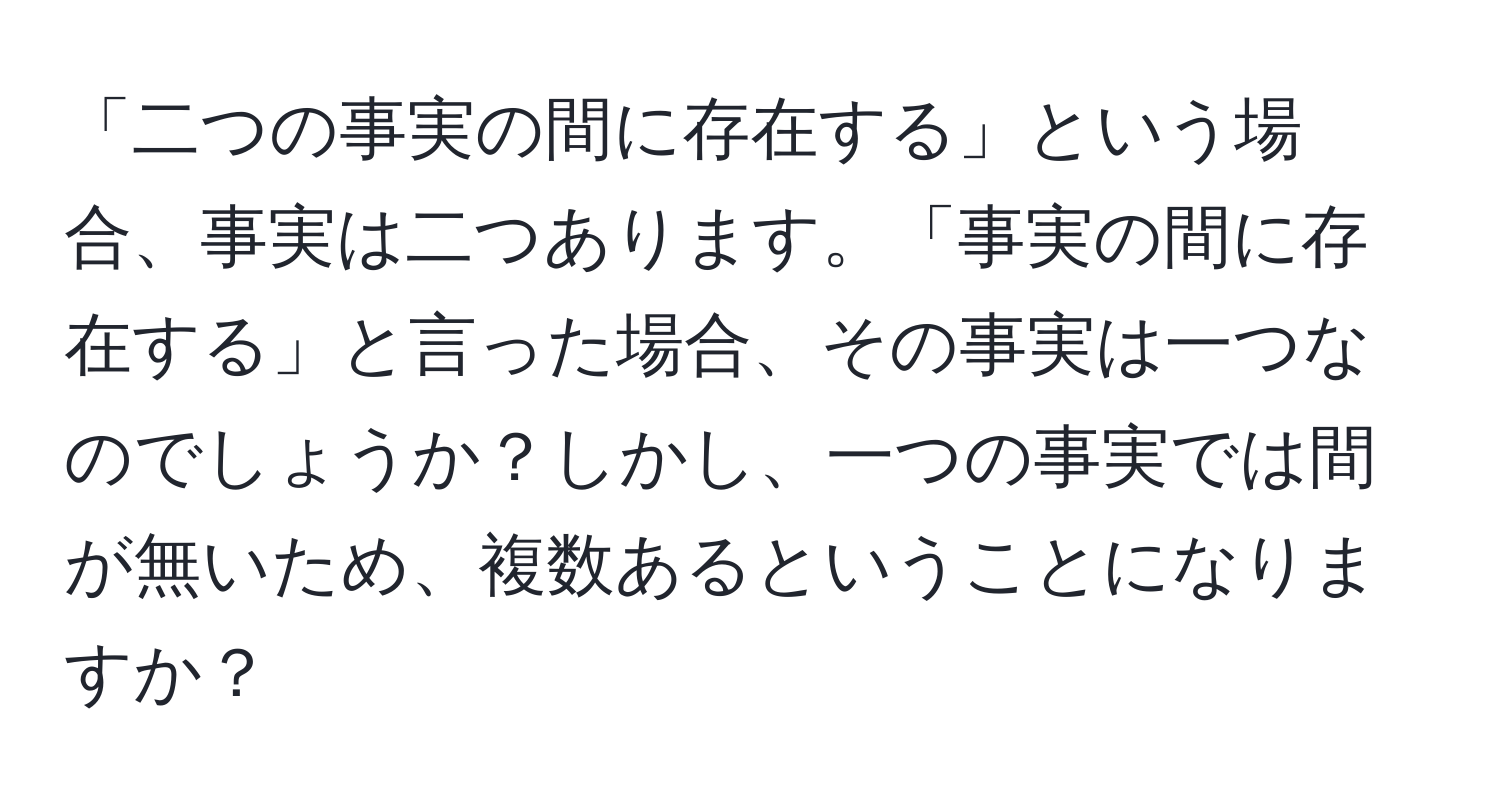 「二つの事実の間に存在する」という場合、事実は二つあります。「事実の間に存在する」と言った場合、その事実は一つなのでしょうか？しかし、一つの事実では間が無いため、複数あるということになりますか？