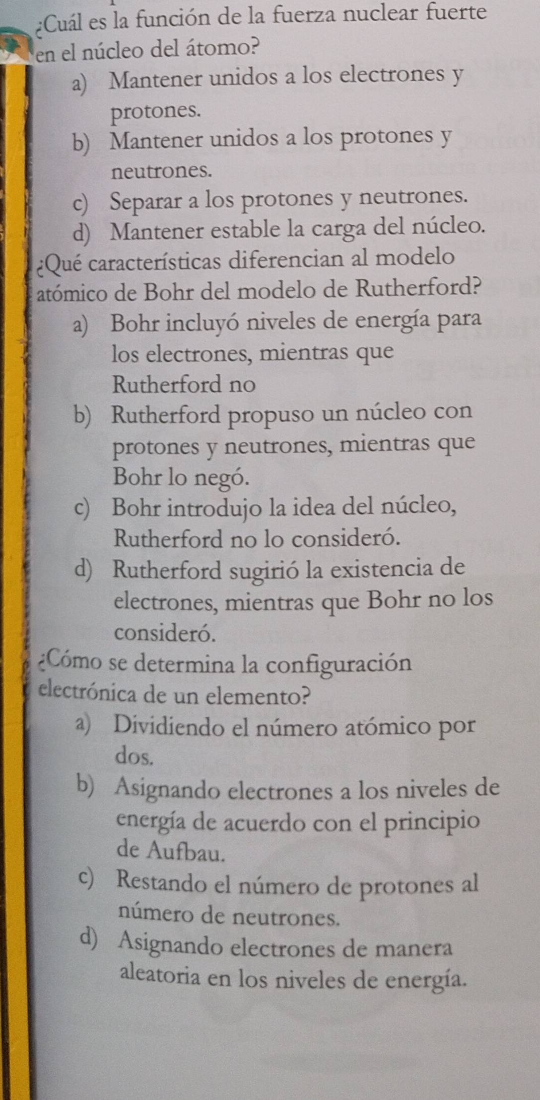 ¿Cuál es la función de la fuerza nuclear fuerte
en el núcleo del átomo?
a) Mantener unidos a los electrones y
protones.
b) Mantener unidos a los protones y
neutrones.
c) Separar a los protones y neutrones.
d) Mantener estable la carga del núcleo.
¿Qué características diferencian al modelo
atómico de Bohr del modelo de Rutherford?
a) Bohr incluyó niveles de energía para
los electrones, mientras que
Rutherford no
b) Rutherford propuso un núcleo con
protones y neutrones, mientras que
Bohr lo negó.
c) Bohr introdujo la idea del núcleo,
Rutherford no lo consideró.
d) Rutherford sugirió la existencia de
electrones, mientras que Bohr no los
consideró.
¿Cómo se determina la configuración
electrónica de un elemento?
a) Dividiendo el número atómico por
dos.
b) Asignando electrones a los niveles de
energía de acuerdo con el principio
de Aufbau.
c) Restando el número de protones al
número de neutrones.
d) Asignando electrones de manera
aleatoria en los niveles de energía.