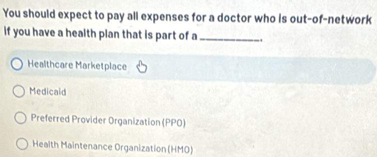 You should expect to pay all expenses for a doctor who is out-of-network
if you have a health plan that is part of a_
.
Healthcare Marketplace
Medicaid
Preferred Provider Organization (PPO)
Health Maintenance Organization (HMO)