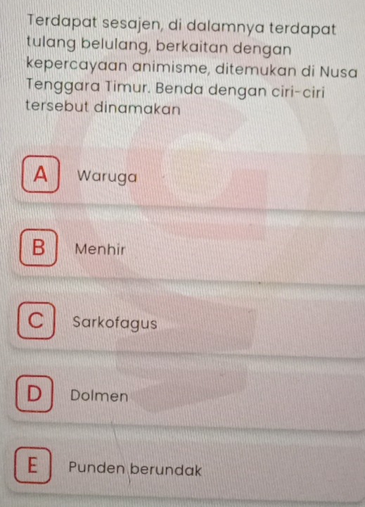 Terdapat sesajen, di dalamnya terdapat
tulang belulang, berkaitan dengan
kepercayaan animisme, ditemukan di Nusa
Tenggara Timur. Benda dengan ciri-ciri
tersebut dinamakan
A Waruga
B Menhir
C Sarkofagus
D Dolmen
E Punden berundak