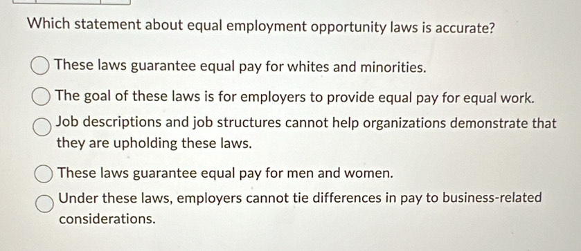 Which statement about equal employment opportunity laws is accurate?
These laws guarantee equal pay for whites and minorities.
The goal of these laws is for employers to provide equal pay for equal work.
Job descriptions and job structures cannot help organizations demonstrate that
they are upholding these laws.
These laws guarantee equal pay for men and women.
Under these laws, employers cannot tie differences in pay to business-related
considerations.