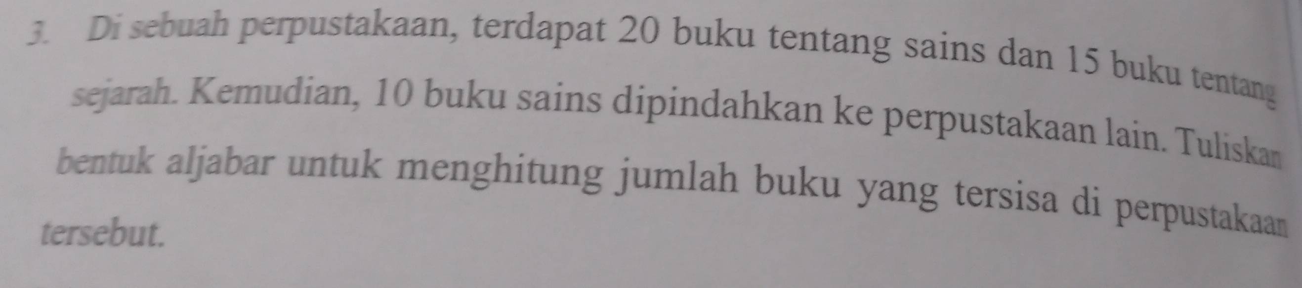 Di sebuah perpustakaan, terdapat 20 buku tentang sains dan 15 buku tentang 
sejarah. Kemudian, 10 buku sains dipindahkan ke perpustakaan lain. Tuliskan 
bentuk aljabar untuk menghitung jumlah buku yang tersisa di perpustakaan 
tersebut.