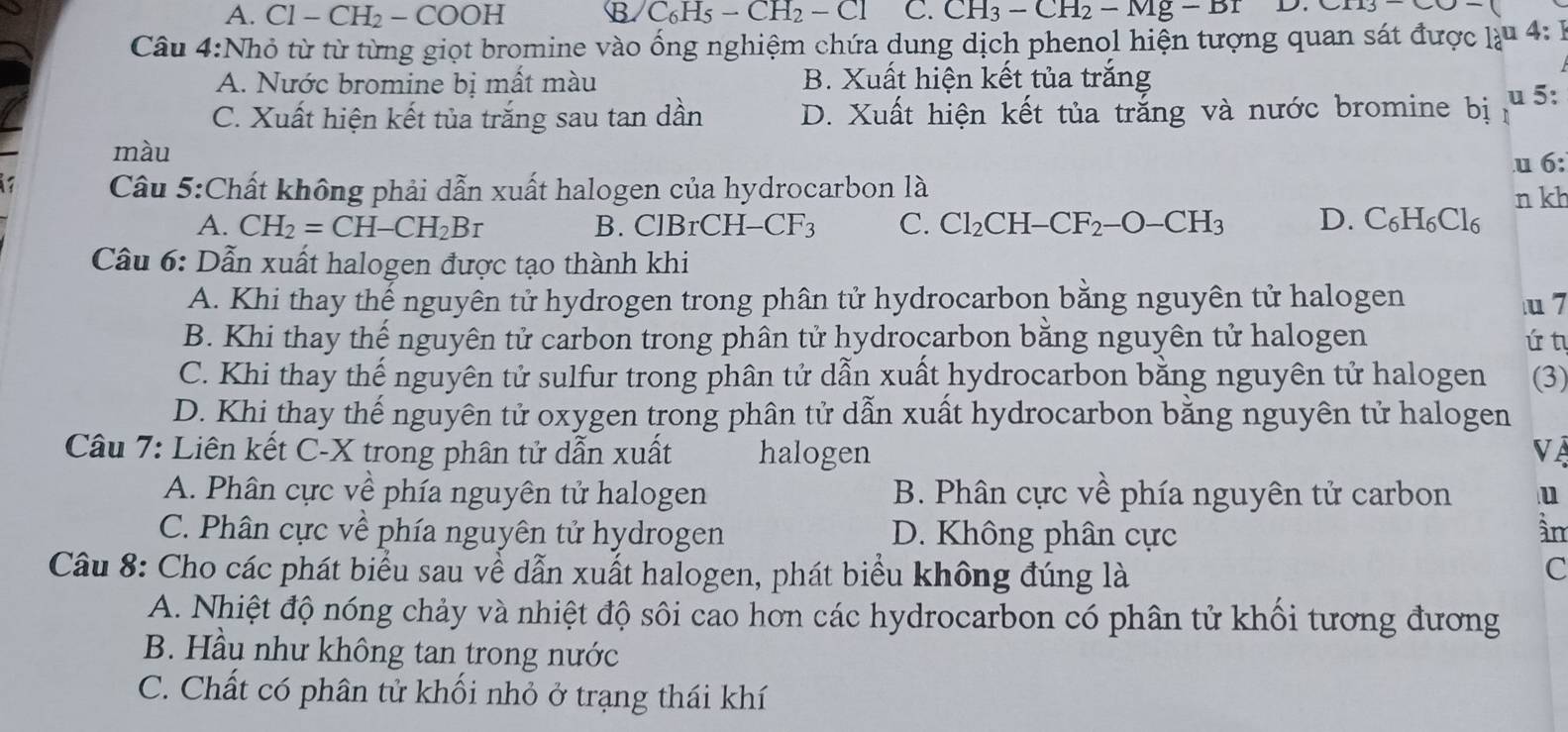 A. Cl-CH_2-COOH B C_6H_5-CH_2-Cl C. CH_3-CH_2-Mg-Br CII3-CO-
Câu 4:Nhỏ từ từ từng giọt bromine vào ống nghiệm chứa dung dịch phenol hiện tượng quan sát được làu 4: 1
A. Nước bromine bị mất màu B. Xuất hiện kết tủa trắng
C. Xuất hiện kết tủa trắng sau tan dần D. Xuất hiện kết tủa trắng và nước bromine bị u 5:
màu
u 6:
Câu 5:Chất không phải dẫn xuất halogen của hydrocarbon là
A. CH_2=CH-CH_2Br B. ClBrCH-CF_3 C. Cl_2CH-CF_2-O-CH_3 D. C_6H_6Cl_6 n kh
Câu 6: Dẫn xuất halogen được tạo thành khi
A. Khi thay thế nguyên tử hydrogen trong phân tử hydrocarbon bằng nguyên tử halogen u 7
B. Khi thay thế nguyên tử carbon trong phân tử hydrocarbon bằng nguyên tử halogen ứ t
C. Khi thay thế nguyên tử sulfur trong phân tử dẫn xuất hydrocarbon bằng nguyên tử halogen (3)
D. Khi thay thế nguyên tử oxygen trong phân tử dẫn xuất hydrocarbon bằng nguyên tử halogen
Câu 7: Liên kết C-X trong phân tử dẫn xuất halogen VÀ
A. Phân cực về phía nguyên tử halogen  B. Phân cực về phía nguyên tử carbon u
C. Phân cực về phía nguyên tử hydrogen D. Không phân cực àn
Câu 8: Cho các phát biểu sau về dẫn xuất halogen, phát biểu không đúng là
C
A. Nhiệt độ nóng chảy và nhiệt độ sôi cao hơn các hydrocarbon có phân tử khối tương đương
B. Hầu như không tan trong nước
C. Chất có phân tử khối nhỏ ở trạng thái khí