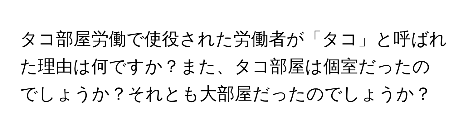 タコ部屋労働で使役された労働者が「タコ」と呼ばれた理由は何ですか？また、タコ部屋は個室だったのでしょうか？それとも大部屋だったのでしょうか？