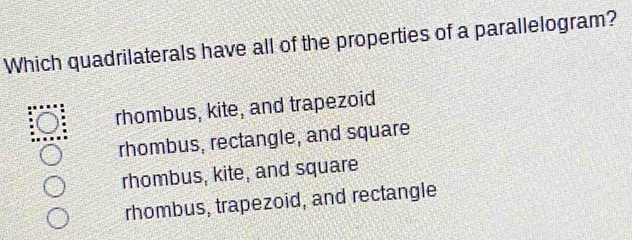 Which quadrilaterals have all of the properties of a parallelogram?
rhombus, kite, and trapezoid
rhombus, rectangle, and square
rhombus, kite, and square
rhombus, trapezoid, and rectangle