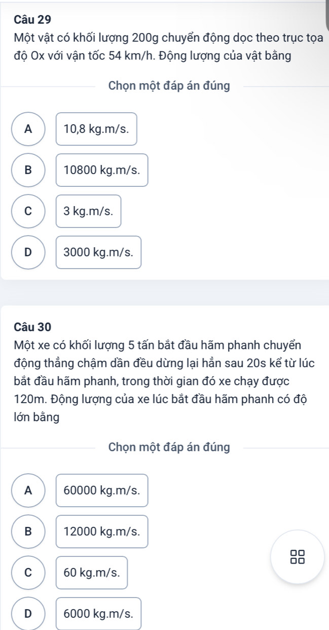 Một vật có khối lượng 200g chuyển động dọc theo trục tọa
độ Ox với vận tốc 54 km/h. Động lượng của vật bằng
Chọn một đáp án đúng
A 10,8 kg. m/s.
B 10800 kg. m/s.
C 3 kg.m/s.
D 3000 kg.m/s.
Câu 30
Một xe có khối lượng 5 tấn bắt đầu hãm phanh chuyển
động thẳng chậm dần đều dừng lại hẳn sau 20s kể từ lúc
bắt đầu hãm phanh, trong thời gian đó xe chạy được
120m. Động lượng của xe lúc bắt đầu hãm phanh có độ
lớn bằng
Chọn một đáp án đúng
A 60000 kg. m/s.
B 12000 kg. m/s.
□□
C 60 kg.m/s.
D 6000 kg.m/s.