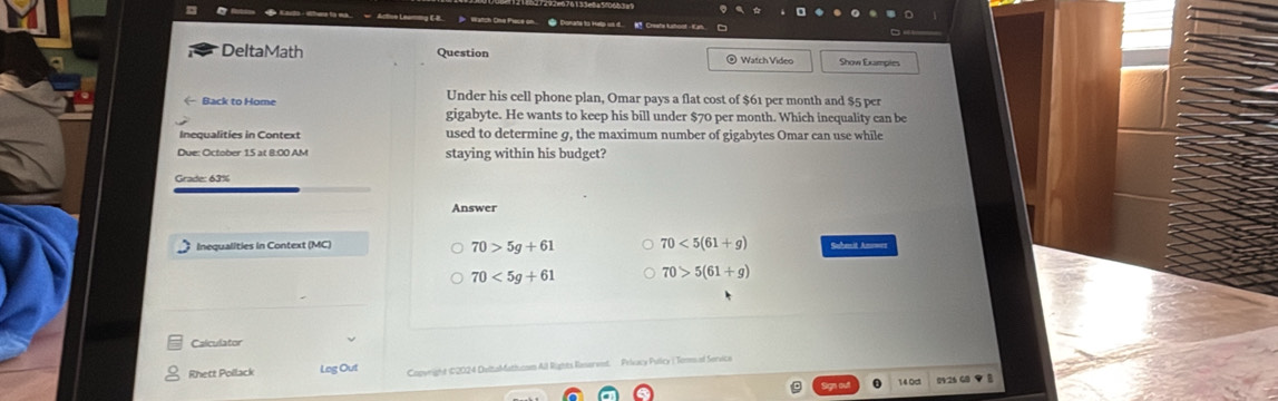 DeltaMath Question @ Watch Video
Under his cell phone plan, Omar pays a flat cost of $61 per month and $5 per
Back to Home gigabyte. He wants to keep his bill under $70 per month. Which inequality can be
Inequalities in Context used to determine g, the maximum number of gigabytes Omar can use while
Due: October 15 at 8:00 AM staying within his budget?
Grade: 63%
Answer
70>5g+61 70<5(61+g)
Inequalities in Context (MC) Submit Anowes
70<5g+61 70>5(61+g)
Calculator
Rhett Pollack Log Out Capwright #2024 DeltaMattucam All Rights Ronerent Prieacy Pulicy ( Tomm of Servica
Bign cut 0 14.0d 0V26 48 ▼ B