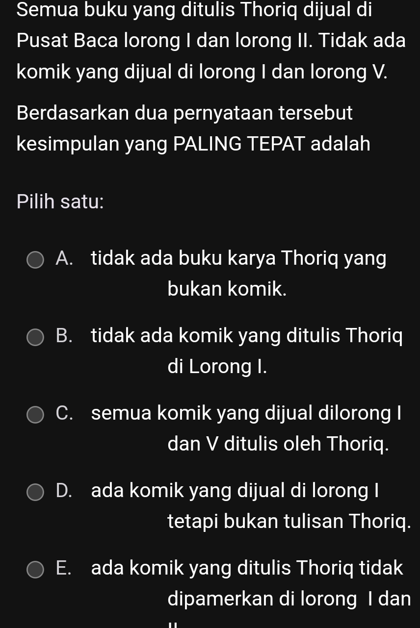 Semua buku yang ditulis Thoriq dijual di
Pusat Baca lorong I dan lorong II. Tidak ada
komik yang dijual di lorong I dan lorong V.
Berdasarkan dua pernyataan tersebut
kesimpulan yang PALING TEPAT adalah
Pilih satu:
A. tidak ada buku karya Thoriq yang
bukan komik.
B. tidak ada komik yang ditulis Thoriq
di Lorong I.
C. semua komik yang dijual dilorong I
dan V ditulis oleh Thoriq.
D. ada komik yang dijual di lorong I
tetapi bukan tulisan Thoriq.
E. ada komik yang ditulis Thoriq tidak
dipamerkan di lorong I dan