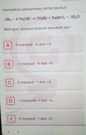 Perhatikan persamaan kimia berikut!
3Br_2+6NaOHto 5NaBr+NaBrO_3+3H_2O
Bilangan oksidasi bromin berubah dari
A 0 menjadi -5 dan +5.
B -1 menjadi -5 dan +5.
C 0 menjadi -1 dan +5.
D -1 menjadi -1 dan +3.
E 0 menjadi -1 dan +3.
<