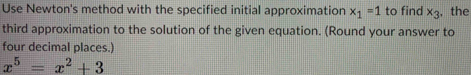 Use Newton's method with the specified initial approximation x_1=1 to find x_3 , the 
third approximation to the solution of the given equation. (Round your answer to 
four decimal places.)
x^5=x^2+3