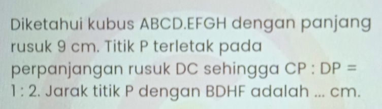 Diketahui kubus ABCD. EFGH dengan panjang 
rusuk 9 cm. Titik P terletak pada 
perpanjangan rusuk DC sehingga CP:DP=
1:2. Jarak titik P dengan BDHF adalah ... cm.