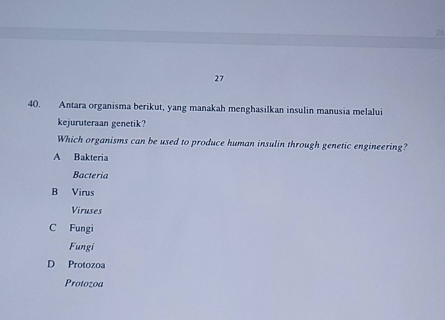 26
27
40. Antara organisma berikut, yang manakah menghasilkan insulin manusia melalui
kejuruteraan genetik?
Which organisms can be used to produce human insulin through genetic engineering?
A Bakteria
Bacteria
B Virus
Viruses
C Fungi
Fungi
D Protozoa
Protozoa