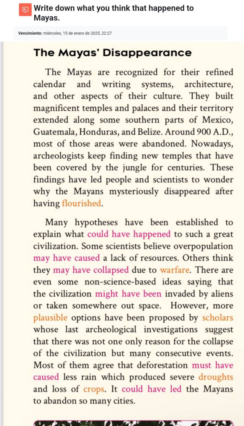 € Write down what you think that happened to 
Mayas. 
Vencimiento: miércoles, 15 de enero de 2025, 22:27 
The Mayas' Disappearance 
The Mayas are recognized for their refined 
calendar and writing systems, architecture, 
and other aspects of their culture. They built 
magnificent temples and palaces and their territory 
extended along some southern parts of Mexico, 
Guatemala, Honduras, and Belize. Around 900 A.D., 
most of those areas were abandoned. Nowadays, 
archeologists keep finding new temples that have 
been covered by the jungle for centuries. These 
findings have led people and scientists to wonder 
why the Mayans mysteriously disappeared after 
having flourished. 
Many hypotheses have been established to 
explain what could have happened to such a great 
civilization. Some scientists believe overpopulation 
may have caused a lack of resources. Others think 
they may have collapsed due to warfare. There are 
even some non-science-based ideas saying that 
the civilization might have been invaded by aliens 
or taken somewhere out space. However, more 
plausible options have been proposed by scholars 
whose last archeological investigations suggest 
that there was not one only reason for the collapse 
of the civilization but many consecutive events. 
Most of them agree that deforestation must have 
caused less rain which produced severe droughts 
and loss of crops. It could have led the Mayans 
to abandon so many cities.