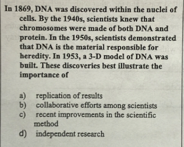 In 1869, DNA was discovered within the nuclei of
cells. By the 1940s, scientists knew that
chromosomes were made of both DNA and
protein. In the 1950s, scientists demonstrated
that DNA is the material responsible for
heredity. In 1953, a 3-D model of DNA was
built. These discoveries best illustrate the
importance of
a) replication of results
b) collaborative efforts among scientists
c) recent improvements in the scientific
method
d) independent research