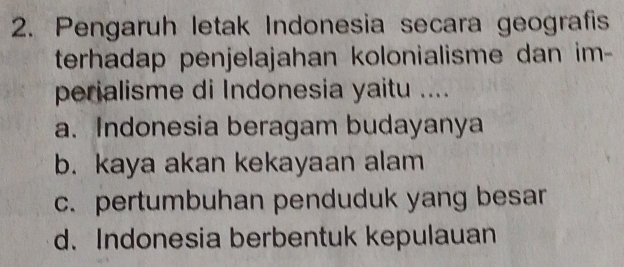 Pengaruh letak Indonesia secara geografis
terhadap penjelajahan kolonialisme dan im-
perialisme di Indonesia yaitu ....
a. Indonesia beragam budayanya
b. kaya akan kekayaan alam
c. pertumbuhan penduduk yang besar
d. Indonesia berbentuk kepulauan