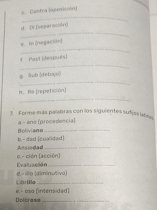 Contra (oposición) 
_ 
_ 
d. Di (separación) 
_ 
e. In (negación) 
f. Post (después) 
_ 
_ 
g. Sub (debajo) 
h.. Re (repetición) 
_ 
7. Forme más palabras con los siguientes sufijos latinos. 
a.- ano (procedencia) 
Boliviano 
_ 
b.- dad (cualidad) 
Ansiedad_ 
c.- ción (acción) 
Evaluación_ 
d.- illo (diminutivo) 
Librillo_ 
e.- oso (intensidad) 
Doloroso_