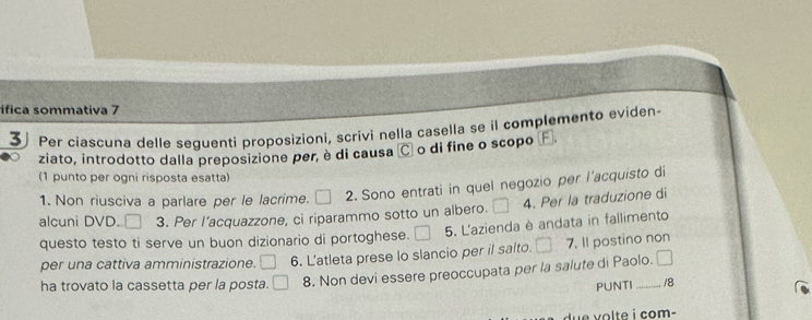 ifica sommativa 7 
3 Per ciascuna delle seguenti proposizioni, scrivi nella casella se il complemento eviden 
ziato, introdotto dalla preposizione per, è di causa C o di fine o scopo 
(1 punto per ogni risposta esatta) 
1. Non riusciva a parlare per le lacrime. 2. Sono entrati in quel negozio per l'acquisto di 
alcuni DVD. 3. Per l'acquazzone, ci riparammo sotto un albero. 4. Per la traduzione di 
questo testo ti serve un buon dizionario di portoghese. 5. L'azienda è andata in fallimento 
per una cattiva amministrazione. 6. L'atleta prese lo slancio per il salto. 7. 1I postino non 
ha trovato la cassetta per la posta. 8. Non devi essere preoccupata per la salute di Paolo. 
PUNTI 18 
d e olte i com-