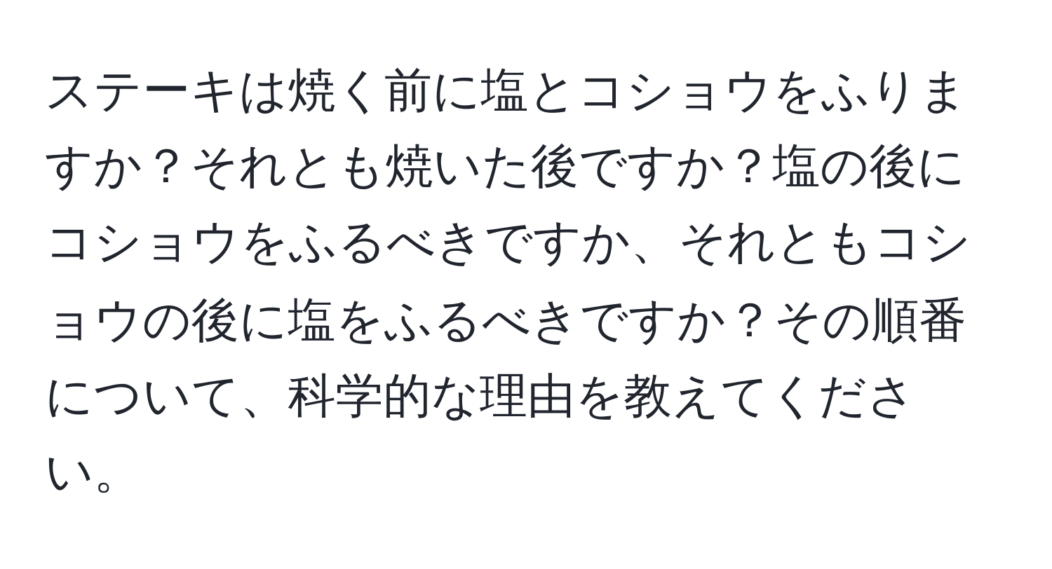 ステーキは焼く前に塩とコショウをふりますか？それとも焼いた後ですか？塩の後にコショウをふるべきですか、それともコショウの後に塩をふるべきですか？その順番について、科学的な理由を教えてください。