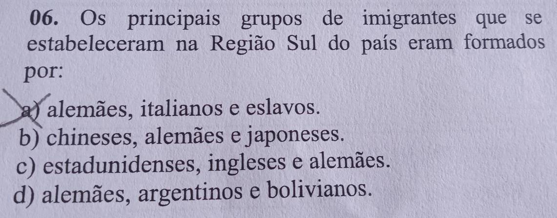 Os principais grupos de imigrantes que se
estabeleceram na Região Sul do país eram formados
por:
a) alemães, italianos e eslavos.
b) chineses, alemães e japoneses.
c) estadunidenses, ingleses e alemães.
d) alemães, argentinos e bolivianos.