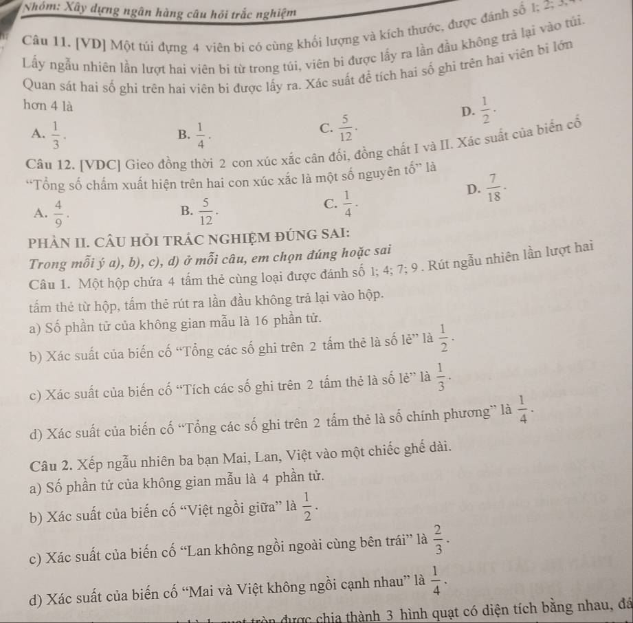 Nhóm: Xây dựng ngân hàng câu hồi trắc nghiệm
Câu 11. [VD] Một túi đựng 4 viên bi có cùng khối lượng và kích thước, được đánh số 1; 2; £
Lấy ngẫu nhiên lần lượt hai viên bi từ trong túi, viên bi được lấy ra lần đầu không trả lại vào túi.
Quan sát hai số ghi trên hai viên bi được lấy ra. Xác suất để tích hai số ghi trên hai viên bì lớn
hơn 4 là
D.  1/2 ·
A.  1/3 .  1/4 ·
B.
C.  5/12 .
Câu 12. [VDC] Gieo đồng thời 2 con xúc xắc cân đối, đồng chất I và II. Xác suất của biển cổ
“Tổng số chấm xuất hiện trên hai con xúc xắc là một số nguyên tố” là
D.  7/18 ·
B.
A.  4/9 .  5/12 .
C.  1/4 ·
PHÀN II. CÂU HỏI TRÁC NGHIỆM ĐÚNG SAI:
Trong mỗi ý a), b), c), d) ở mỗi câu, em chọn đúng hoặc sai
Câu 1. Một hộp chứa 4 tấm thẻ cùng loại được đánh số 1; 4; 7; 9 . Rút ngẫu nhiên lần lượt hai
tấm thẻ từ hộp, tấm thẻ rút ra lần đầu không trả lại vào hộp.
a) Số phần tử của không gian mẫu là 16 phần tử.
b) Xác suất của biến cố “Tổng các số ghi trên 2 tấm thẻ là số lẻ” là  1/2 ·
c) Xác suất của biến cố “Tích các số ghi trên 2 tấm thẻ là số lẻ” là  1/3 .
d) Xác suất của biến cố “Tổng các số ghi trên 2 tấm thẻ là số chính phương” là  1/4 ·
Câu 2. Xếp ngẫu nhiên ba bạn Mai, Lan, Việt vào một chiếc ghế dài.
a) Số phần tử của không gian mẫu là 4 phần tử.
b) Xác suất của biến cố “Việt ngồi giữa” là  1/2 ·
c) Xác suất của biến cố “Lan không ngồi ngoài cùng bên trái” là  2/3 .
d) Xác suất của biến cố “Mai và Việt không ngồi cạnh nhau” là  1/4 .
n được chia thành 3 hình quạt có diện tích bằng nhau, đá