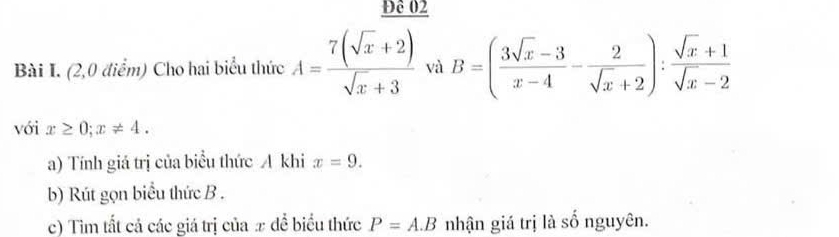 Đê 02 
Bài I. (2,0 điểm) Cho hai biểu thức A= (7(sqrt(x)+2))/sqrt(x)+3  và B=( (3sqrt(x)-3)/x-4 - 2/sqrt(x)+2 ): (sqrt(x)+1)/sqrt(x)-2 
với x≥ 0; x!= 4. 
a) Tính giá trị của biểu thức A khi x=9. 
b) Rút gọn biểu thức B. 
c) Tìm tất cả các giá trị của x để biểu thức P=A.B nhận giá trị là số nguyên.