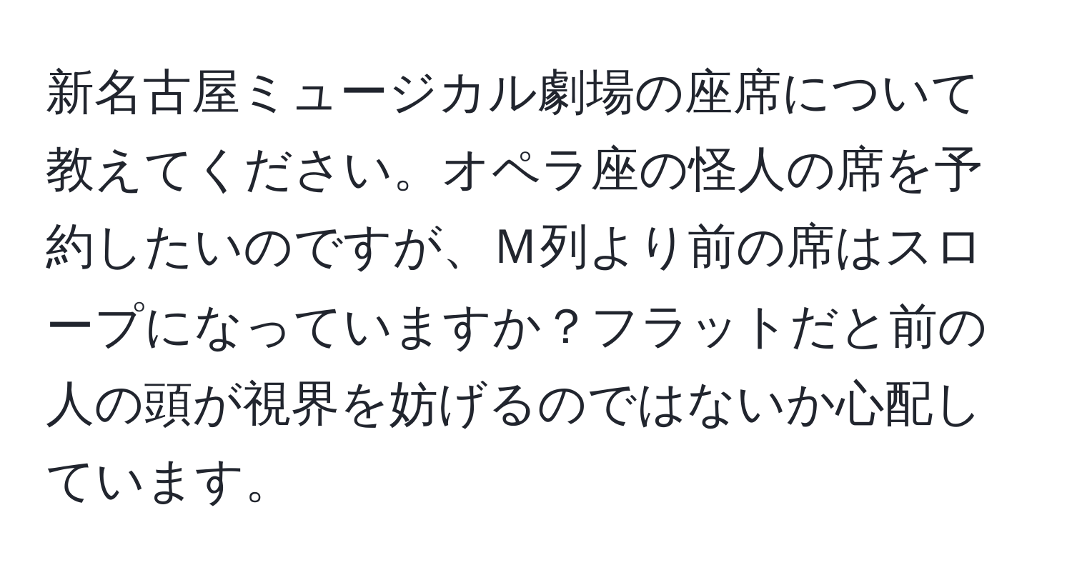 新名古屋ミュージカル劇場の座席について教えてください。オペラ座の怪人の席を予約したいのですが、Ｍ列より前の席はスロープになっていますか？フラットだと前の人の頭が視界を妨げるのではないか心配しています。