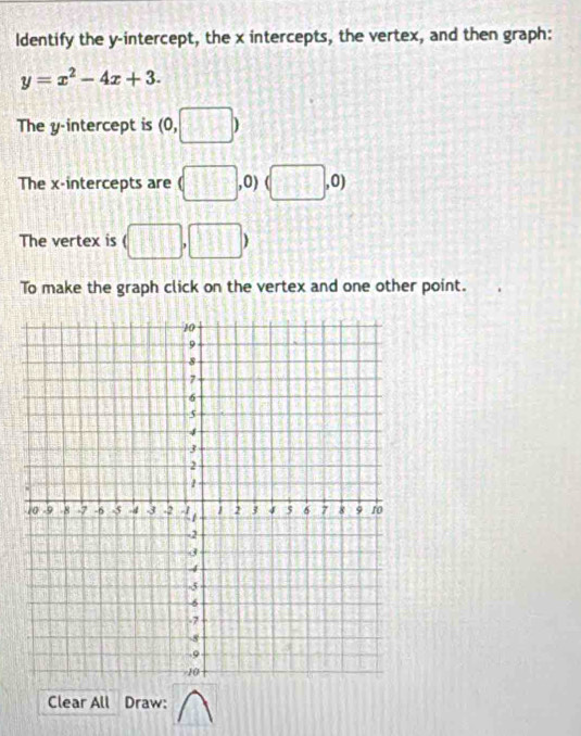 ldentify the y-intercept, the x intercepts, the vertex, and then graph:
y=x^2-4x+3. 
The y-intercept is (0,□ )
The x-intercepts are (□ , ,0) (□ ,0)
The vertex is (□ ,□ )
To make the graph click on the vertex and one other point. 
Clear All Draw: 
1