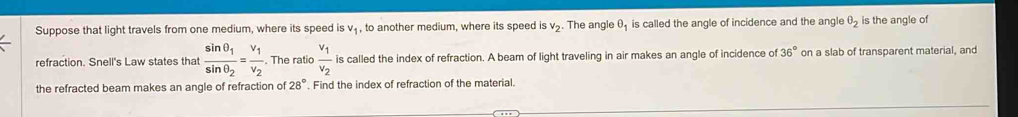 Suppose that light travels from one medium, where its speed is v_1 , to another medium, where its speed is v₂. The angle θ is called the angle of incidence and the angle θ _2 is the angle of 
refraction. Snell's Law states that frac sin θ _1sin θ _2=frac v_1v_2. The ratio frac v_1v_2 is called the index of refraction. A beam of light traveling in air makes an angle of incidence of 36° on a slab of transparent material, and 
the refracted beam makes an angle of refraction of 28°. Find the index of refraction of the material.