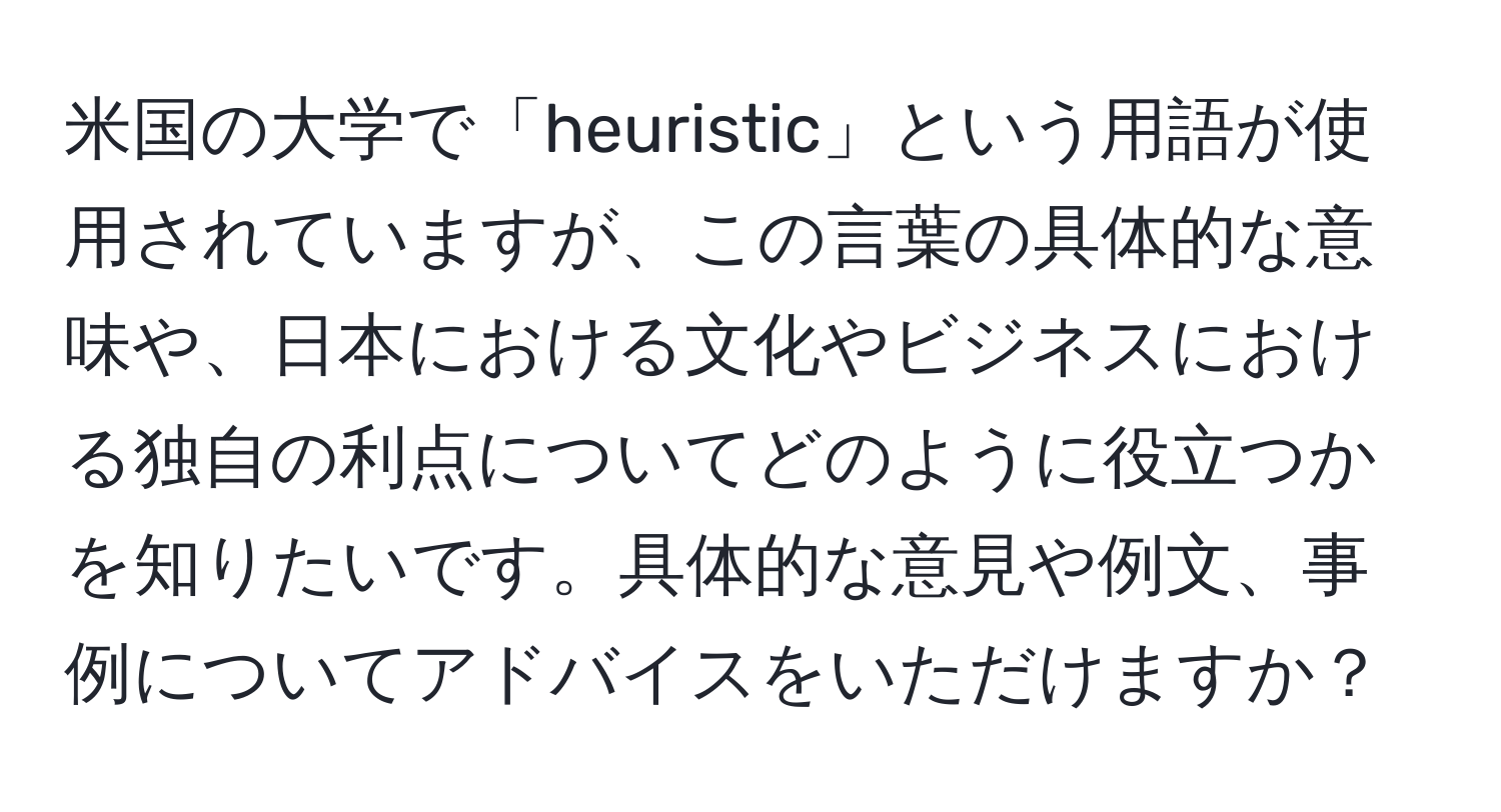 米国の大学で「heuristic」という用語が使用されていますが、この言葉の具体的な意味や、日本における文化やビジネスにおける独自の利点についてどのように役立つかを知りたいです。具体的な意見や例文、事例についてアドバイスをいただけますか？