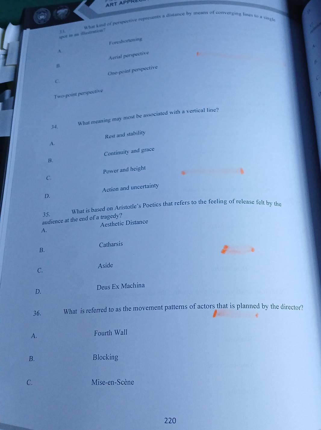 ART APPRL
What kied of perspective represents a distance by means of converging lines to a single
33.
spot in an illustration?
Foreshortening
A.
B. Aerial perspective
C. One-point perspective
Two-point perspective
What meaning may most be associated with a vertical line?
34.
A. Rest and stability
B. Continuity and grace
C. Power and height
D. Action and uncertainty
35. What is based on Aristotle’s Poetics that refers to the feeling of release felt by the
audience at the end of a tragedy?
A. Aesthetic Distance
Catharsis
B.
Aside
C.
Deus Ex Machina
D.
36. What is referred to as the movement patterns of actors that is planned by the director?
A. Fourth Wall
B. Blocking
C. Mise-en-Scène
220